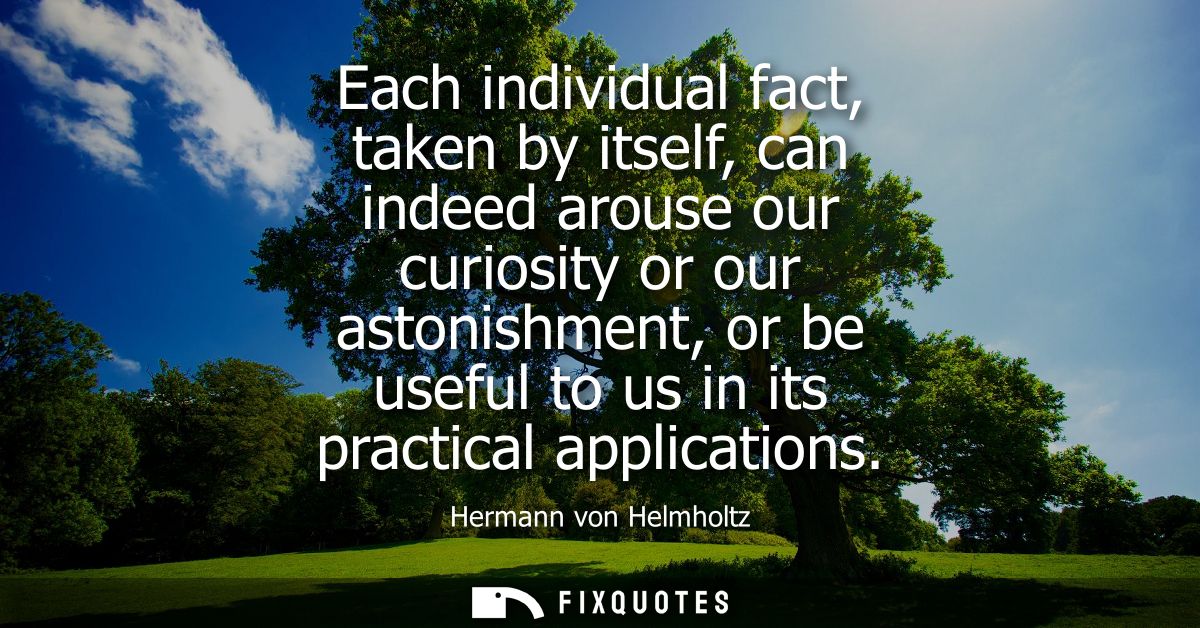Each individual fact, taken by itself, can indeed arouse our curiosity or our astonishment, or be useful to us in its pr