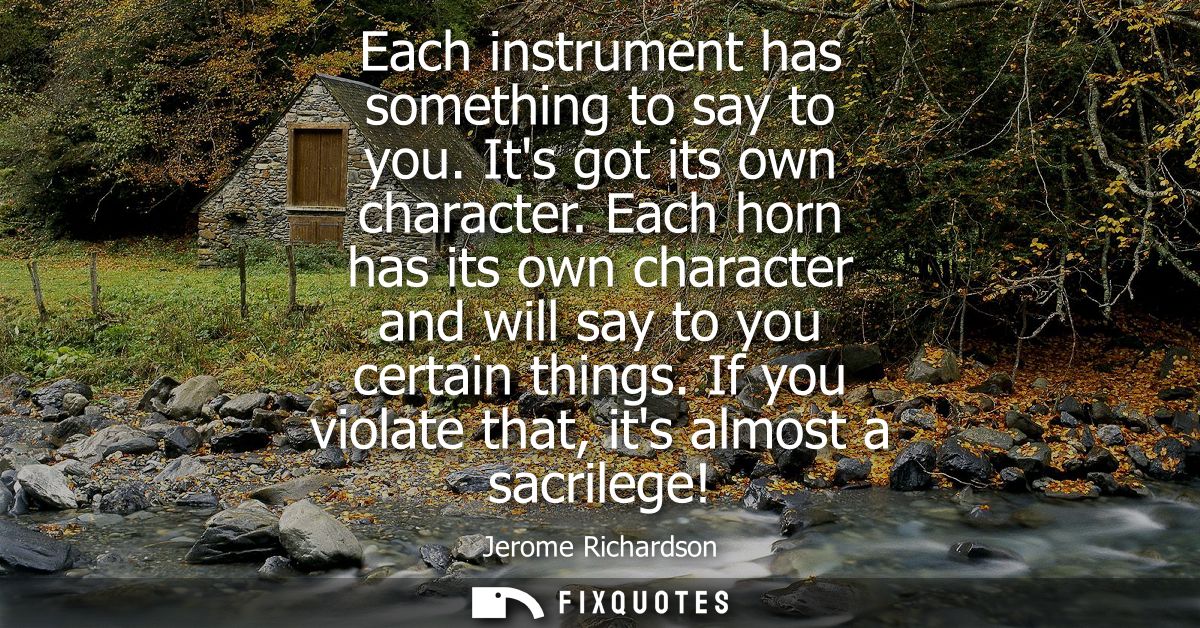 Each instrument has something to say to you. Its got its own character. Each horn has its own character and will say to 
