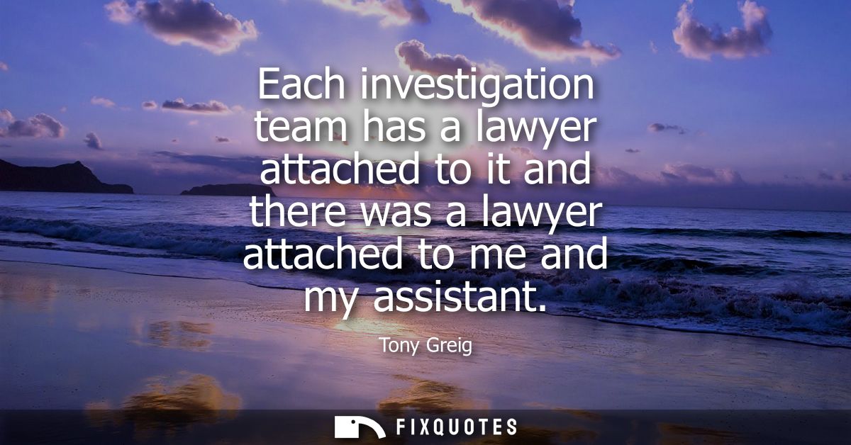 Each investigation team has a lawyer attached to it and there was a lawyer attached to me and my assistant