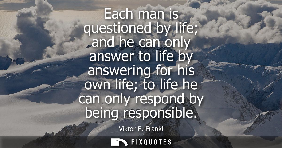Each man is questioned by life and he can only answer to life by answering for his own life to life he can only respond 