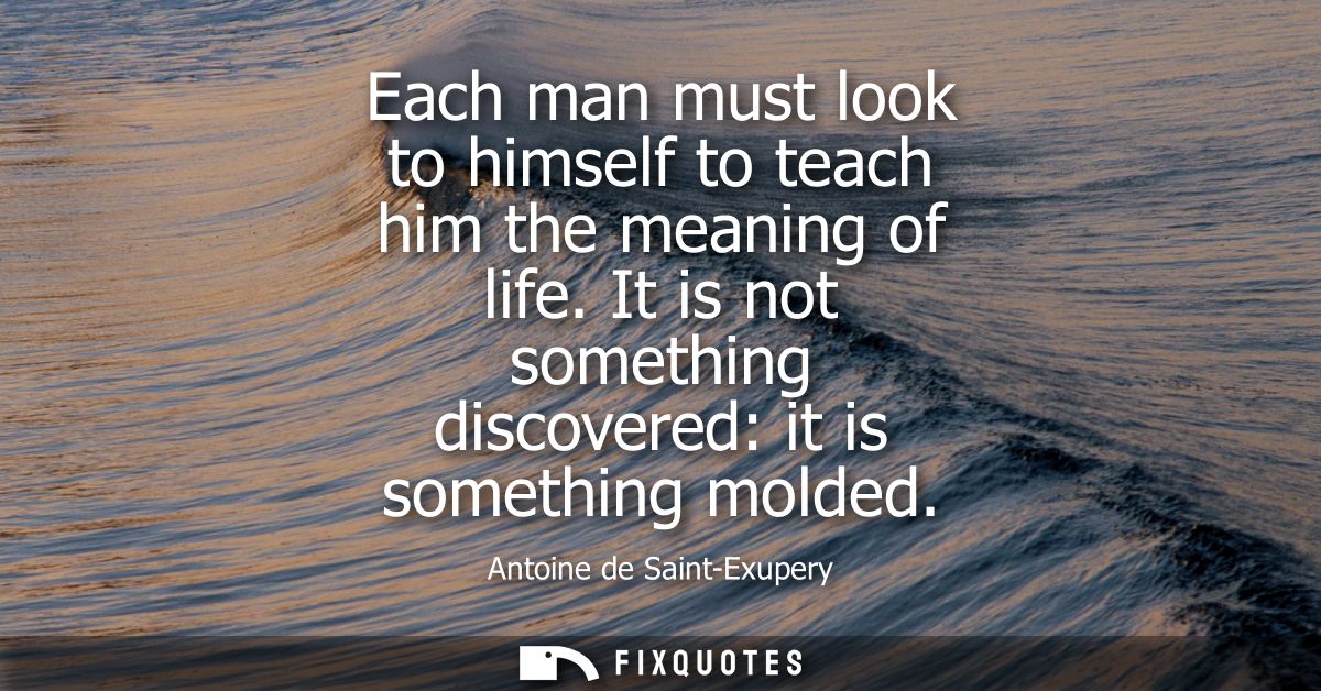 Each man must look to himself to teach him the meaning of life. It is not something discovered: it is something molded