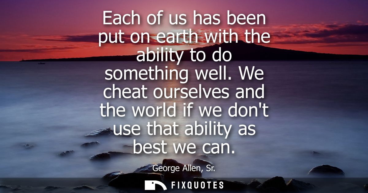 Each of us has been put on earth with the ability to do something well. We cheat ourselves and the world if we dont use 