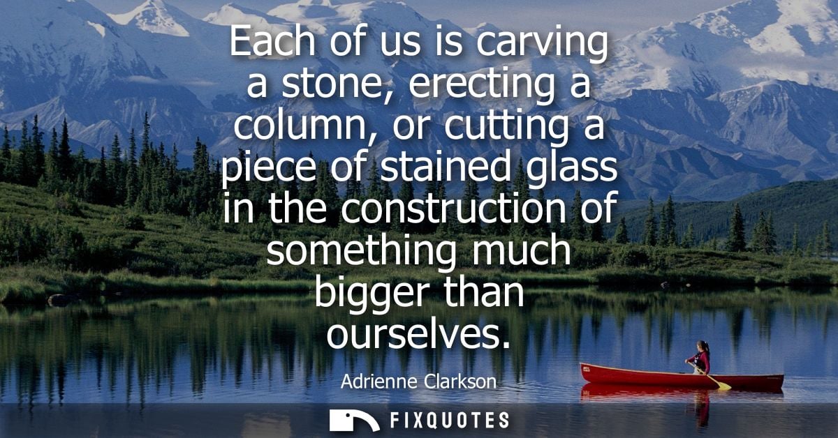 Each of us is carving a stone, erecting a column, or cutting a piece of stained glass in the construction of something m
