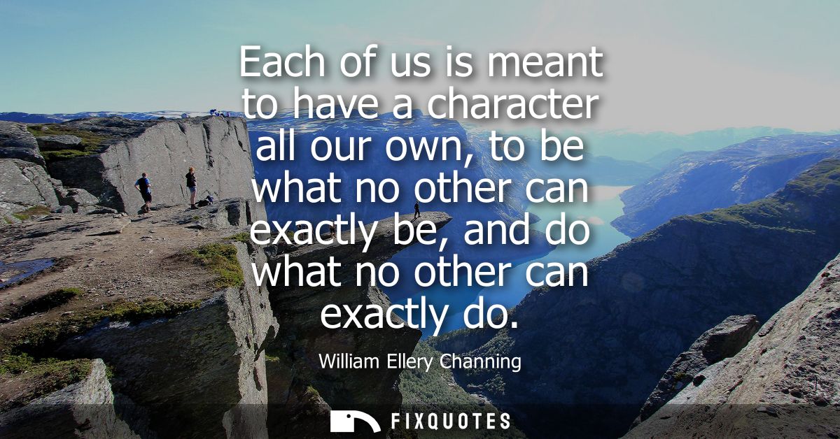 Each of us is meant to have a character all our own, to be what no other can exactly be, and do what no other can exactl