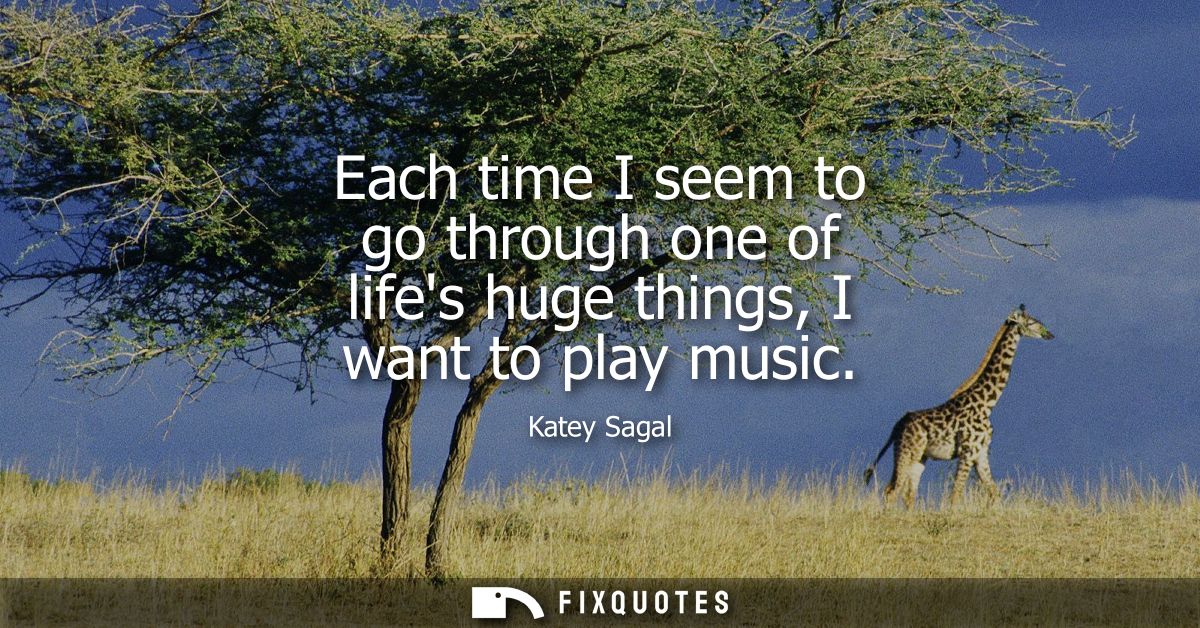 Each time I seem to go through one of lifes huge things, I want to play music