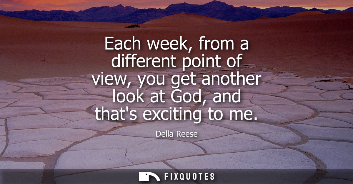 Each week, from a different point of view, you get another look at God, and thats exciting to me