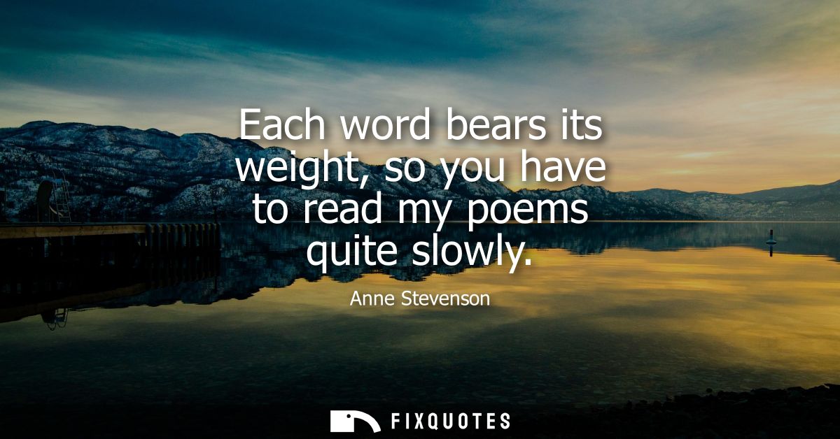 Each word bears its weight, so you have to read my poems quite slowly