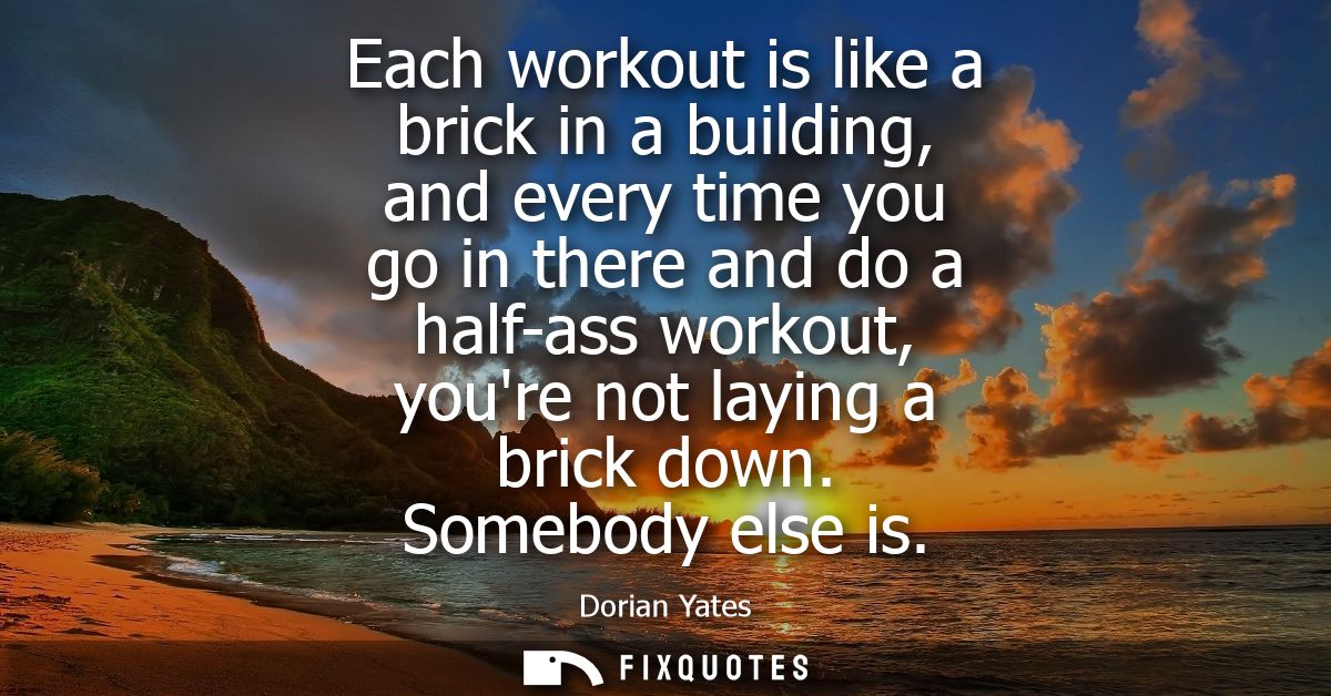 Each workout is like a brick in a building, and every time you go in there and do a half-ass workout, youre not laying a