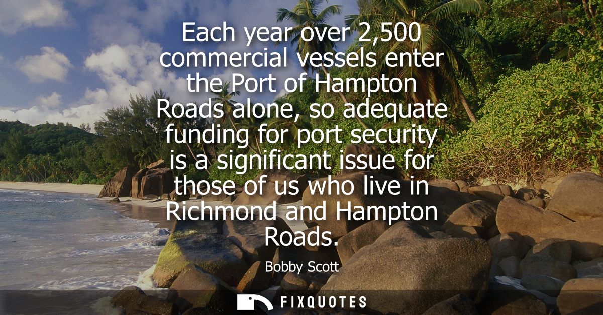 Each year over 2,500 commercial vessels enter the Port of Hampton Roads alone, so adequate funding for port security is 