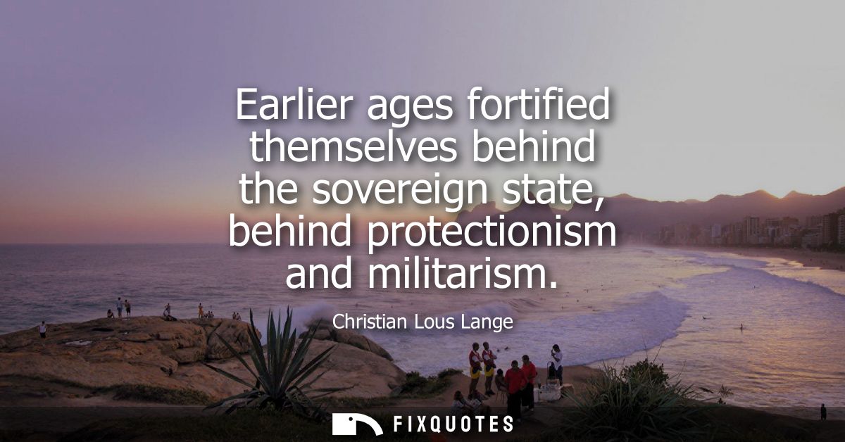 Earlier ages fortified themselves behind the sovereign state, behind protectionism and militarism