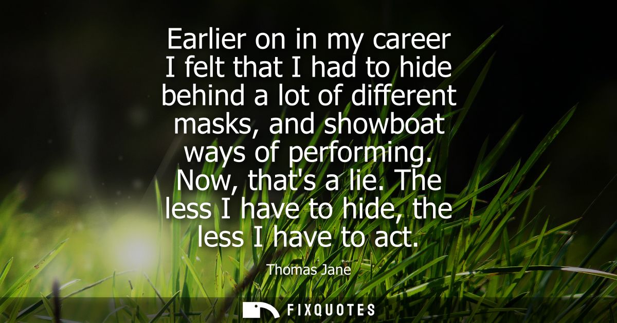 Earlier on in my career I felt that I had to hide behind a lot of different masks, and showboat ways of performing. Now,