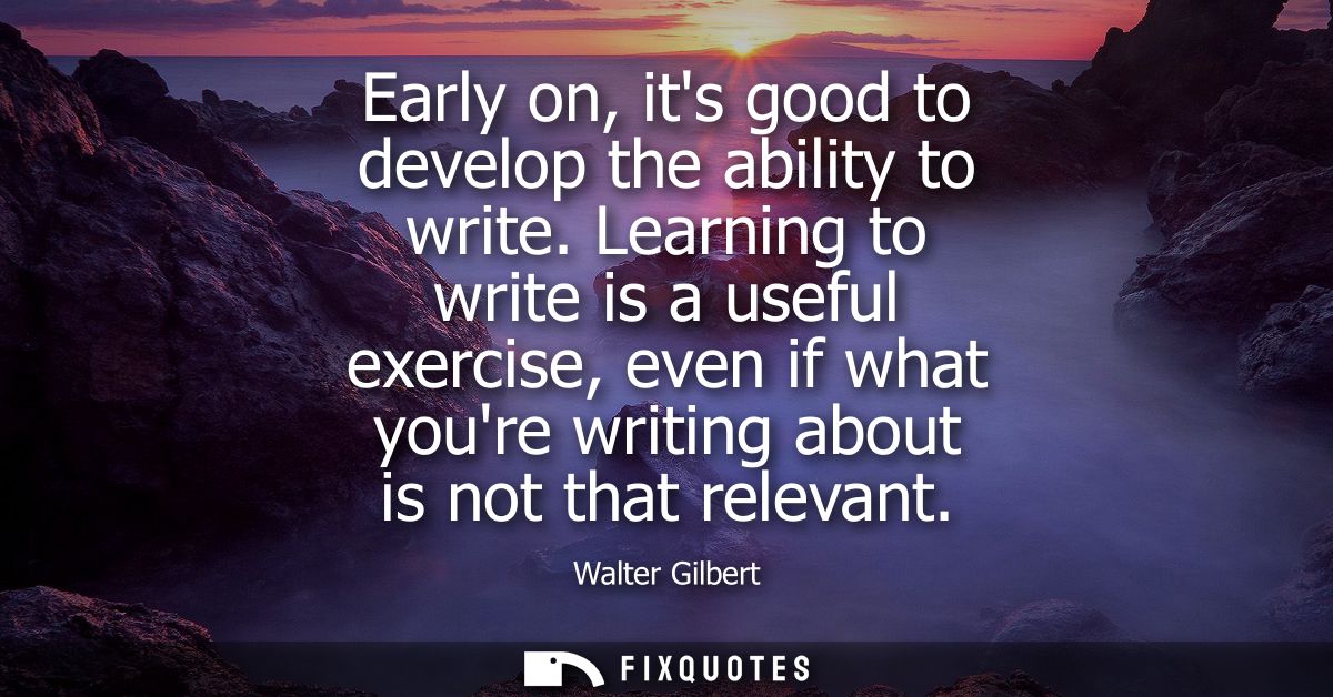 Early on, its good to develop the ability to write. Learning to write is a useful exercise, even if what youre writing a