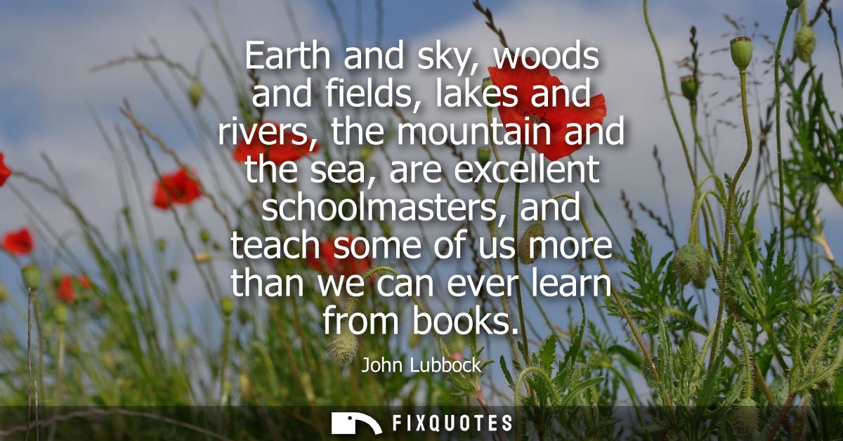 Earth and sky, woods and fields, lakes and rivers, the mountain and the sea, are excellent schoolmasters, and teach some