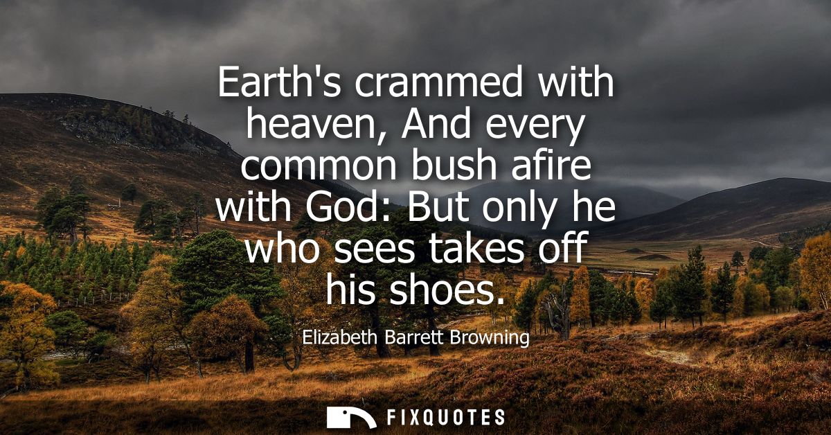 Earths crammed with heaven, And every common bush afire with God: But only he who sees takes off his shoes