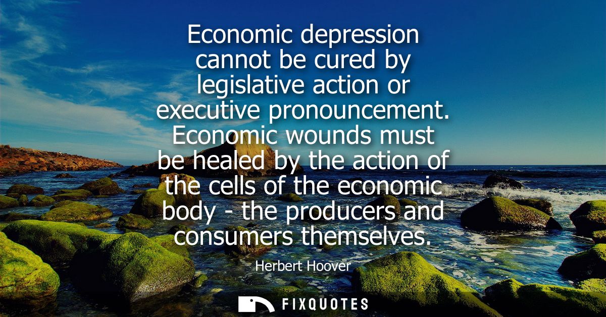 Economic depression cannot be cured by legislative action or executive pronouncement. Economic wounds must be healed by 