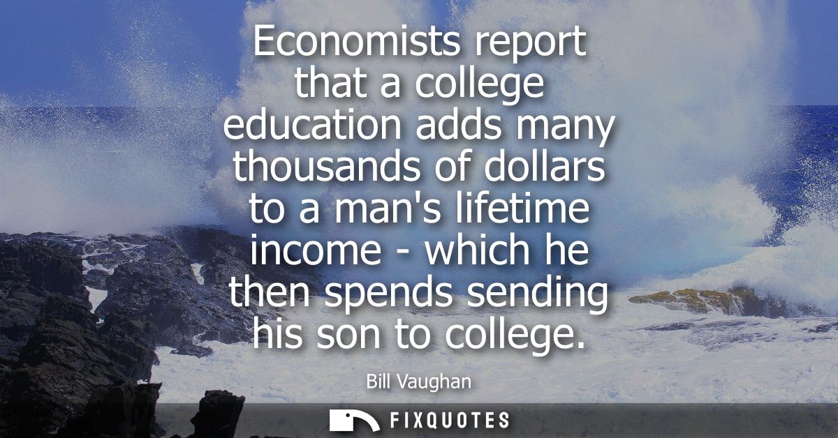 Economists report that a college education adds many thousands of dollars to a mans lifetime income - which he then spen