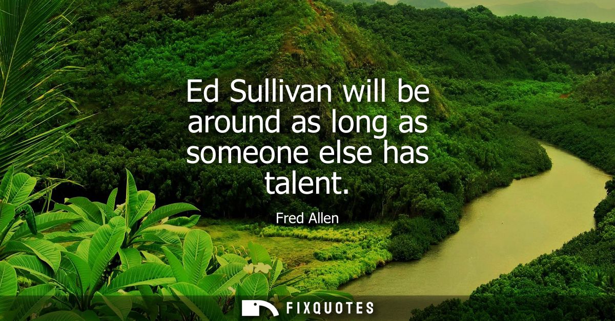 Ed Sullivan will be around as long as someone else has talent - Fred Allen