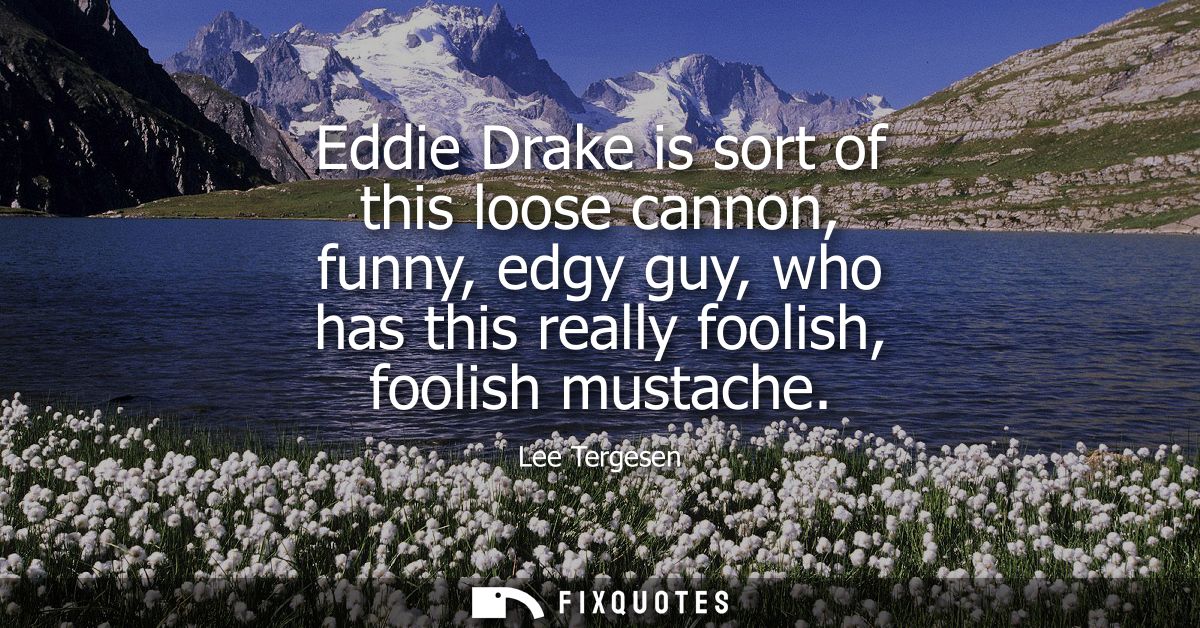 Eddie Drake is sort of this loose cannon, funny, edgy guy, who has this really foolish, foolish mustache