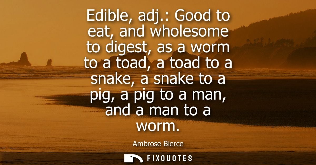 Edible, adj.: Good to eat, and wholesome to digest, as a worm to a toad, a toad to a snake, a snake to a pig, a pig to a