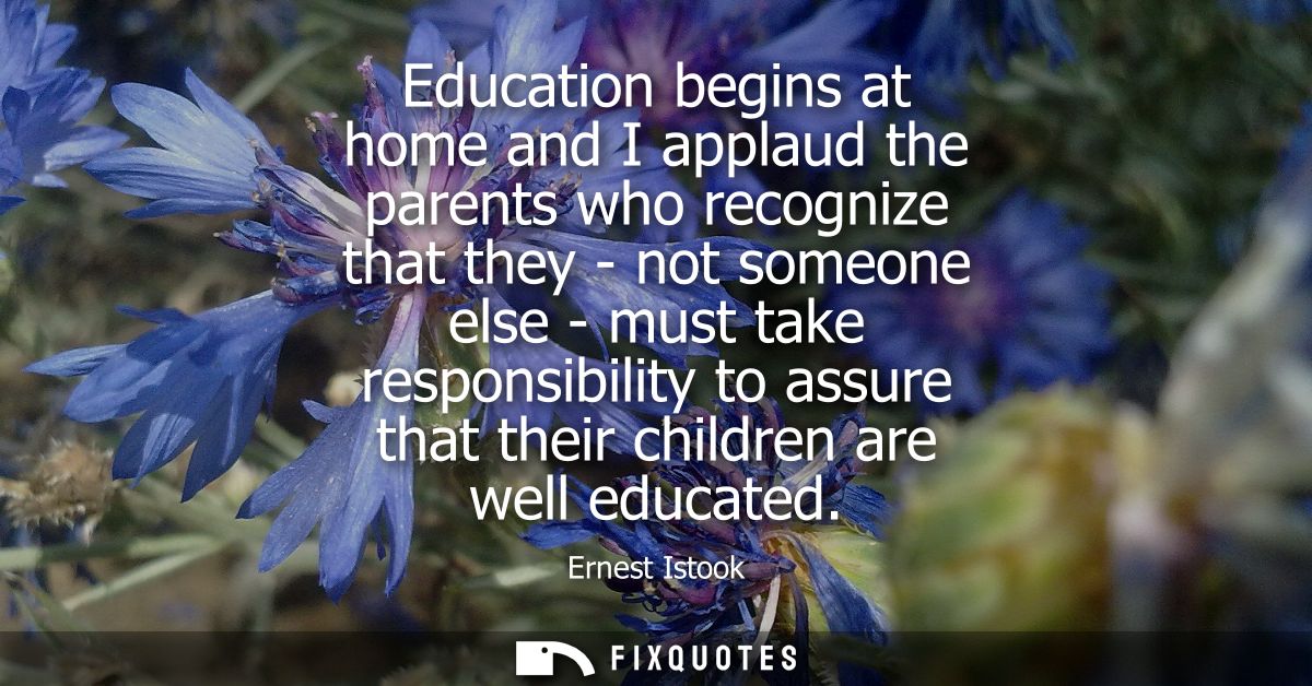 Education begins at home and I applaud the parents who recognize that they - not someone else - must take responsibility