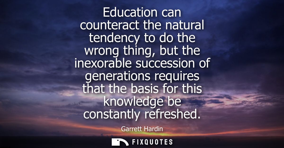 Education can counteract the natural tendency to do the wrong thing, but the inexorable succession of generations requir