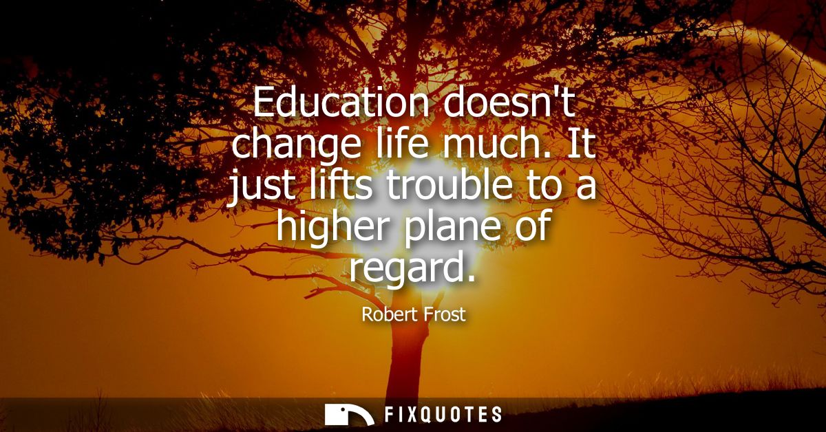 Education doesnt change life much. It just lifts trouble to a higher plane of regard