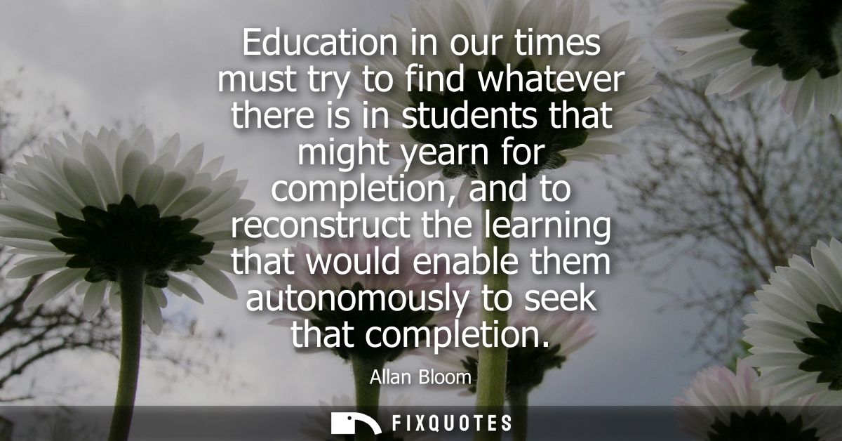 Education in our times must try to find whatever there is in students that might yearn for completion, and to reconstruc