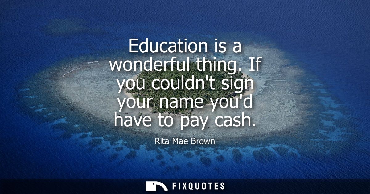 Education is a wonderful thing. If you couldnt sign your name youd have to pay cash