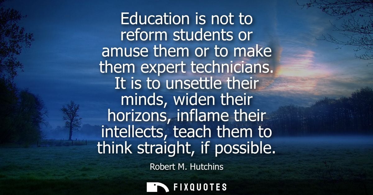 Education is not to reform students or amuse them or to make them expert technicians. It is to unsettle their minds, wid