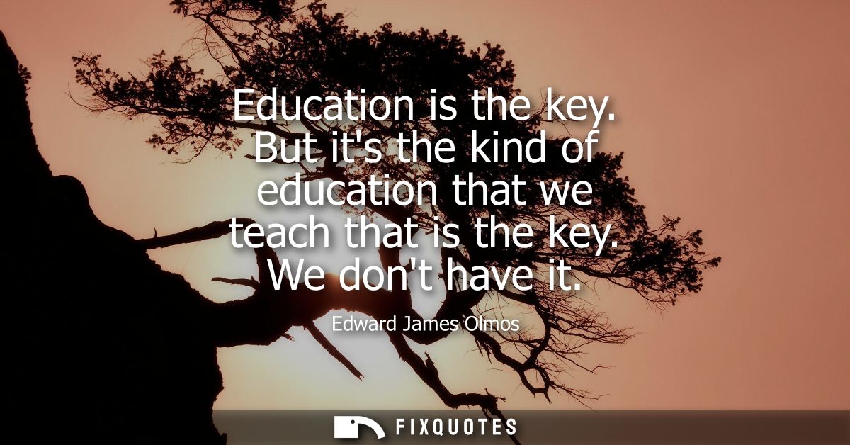 Education is the key. But its the kind of education that we teach that is the key. We dont have it
