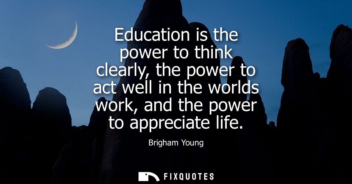 Education is the power to think clearly, the power to act well in the worlds work, and the power to appreciate life