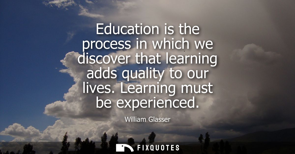 Education is the process in which we discover that learning adds quality to our lives. Learning must be experienced