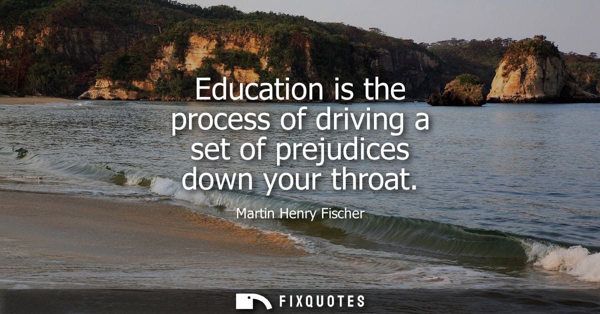 Education is the process of driving a set of prejudices down your throat - Martin Henry Fischer