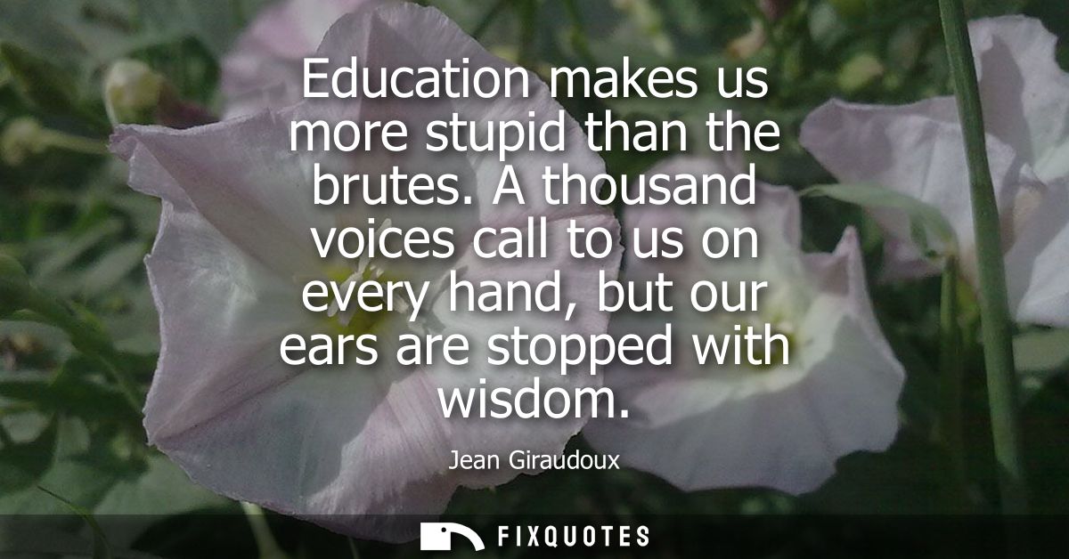 Education makes us more stupid than the brutes. A thousand voices call to us on every hand, but our ears are stopped wit