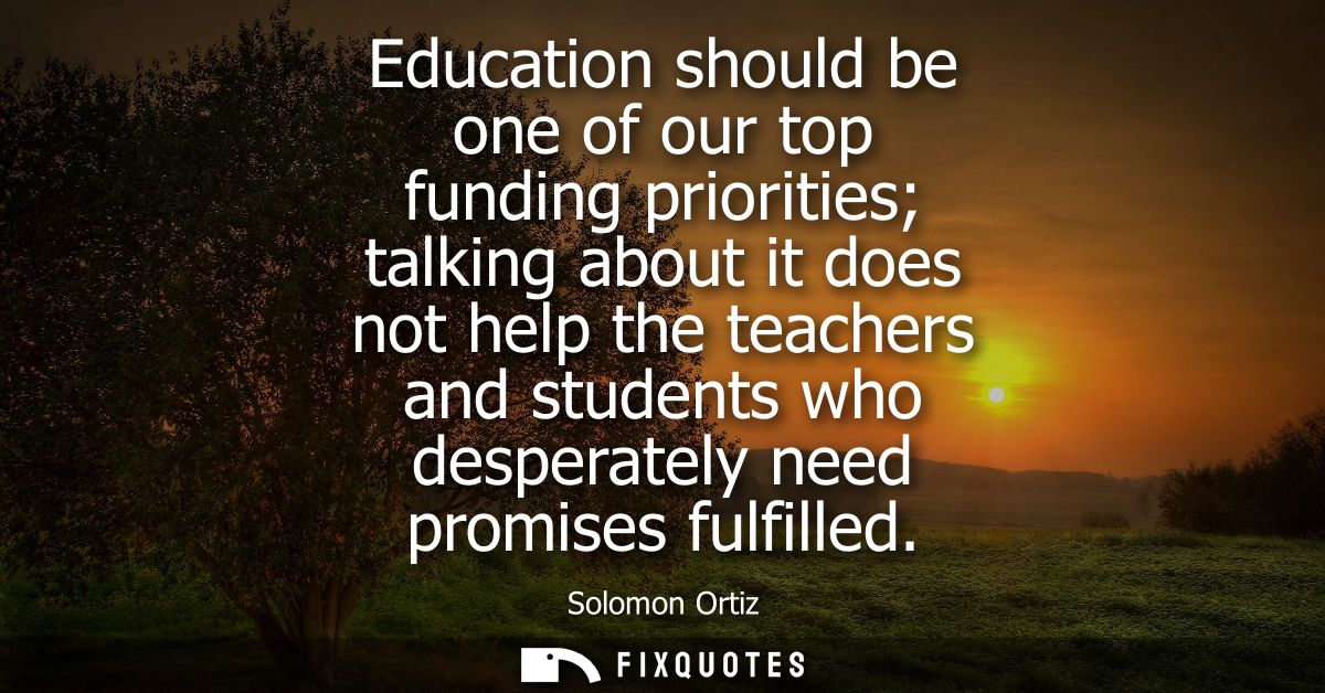 Education should be one of our top funding priorities talking about it does not help the teachers and students who despe