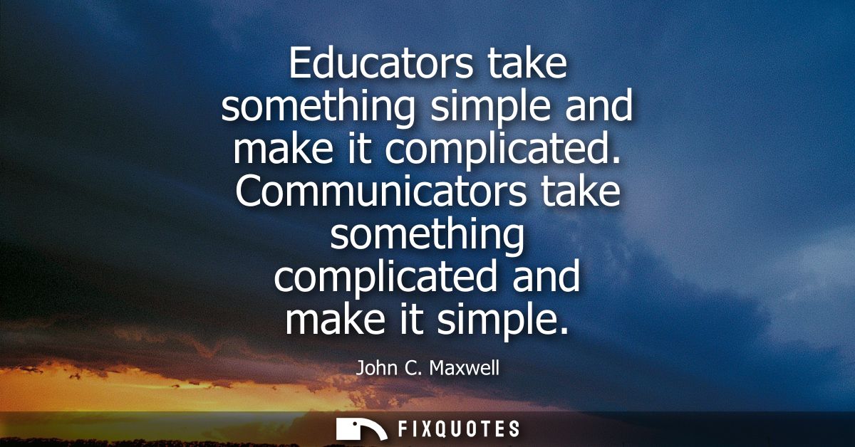 Educators take something simple and make it complicated. Communicators take something complicated and make it simple