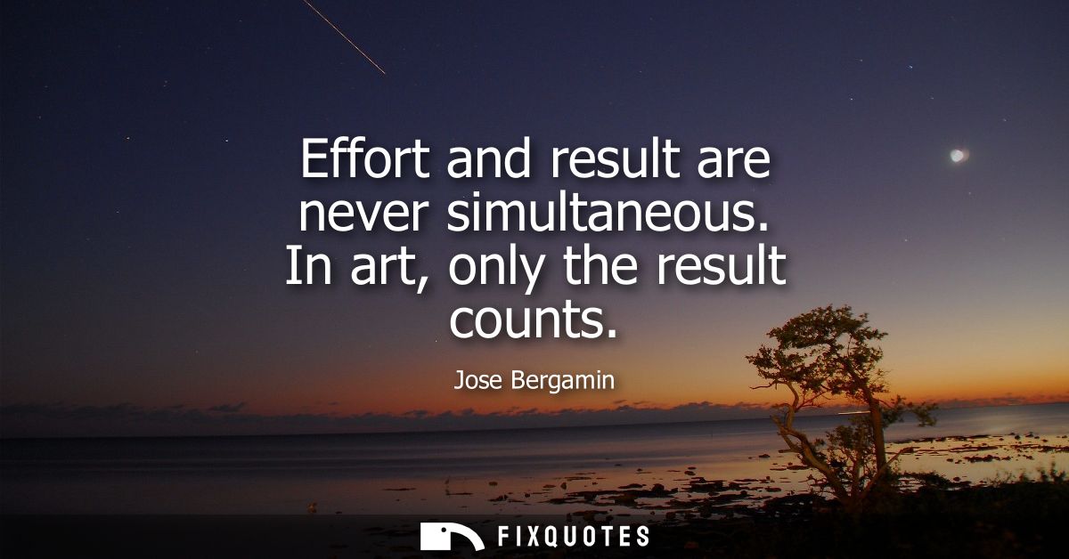 Effort and result are never simultaneous. In art, only the result counts