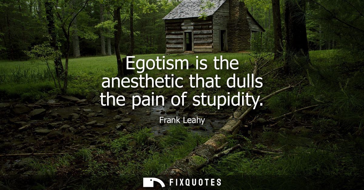 Egotism is the anesthetic that dulls the pain of stupidity