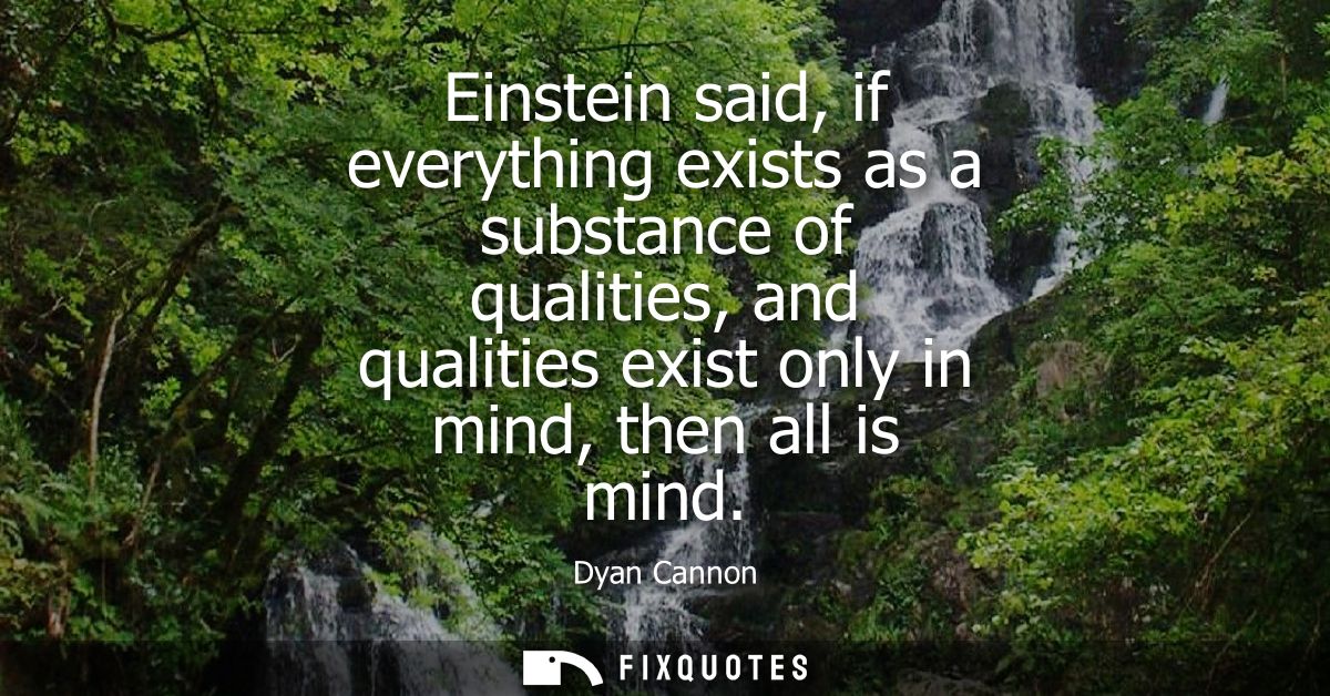 Einstein said, if everything exists as a substance of qualities, and qualities exist only in mind, then all is mind