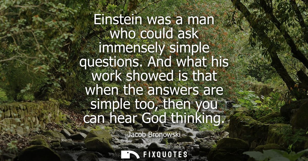Einstein was a man who could ask immensely simple questions. And what his work showed is that when the answers are simpl