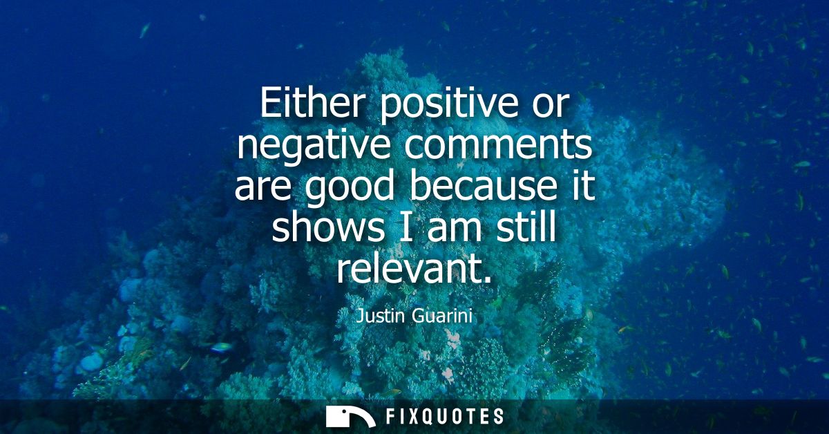 Either positive or negative comments are good because it shows I am still relevant