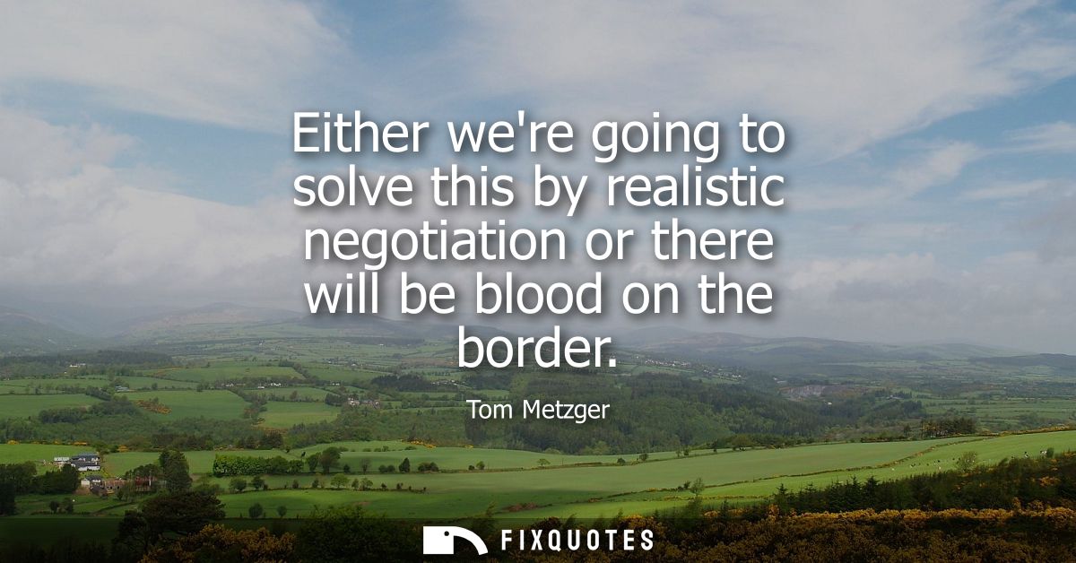 Either were going to solve this by realistic negotiation or there will be blood on the border