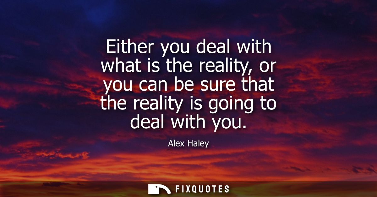 Either you deal with what is the reality, or you can be sure that the reality is going to deal with you