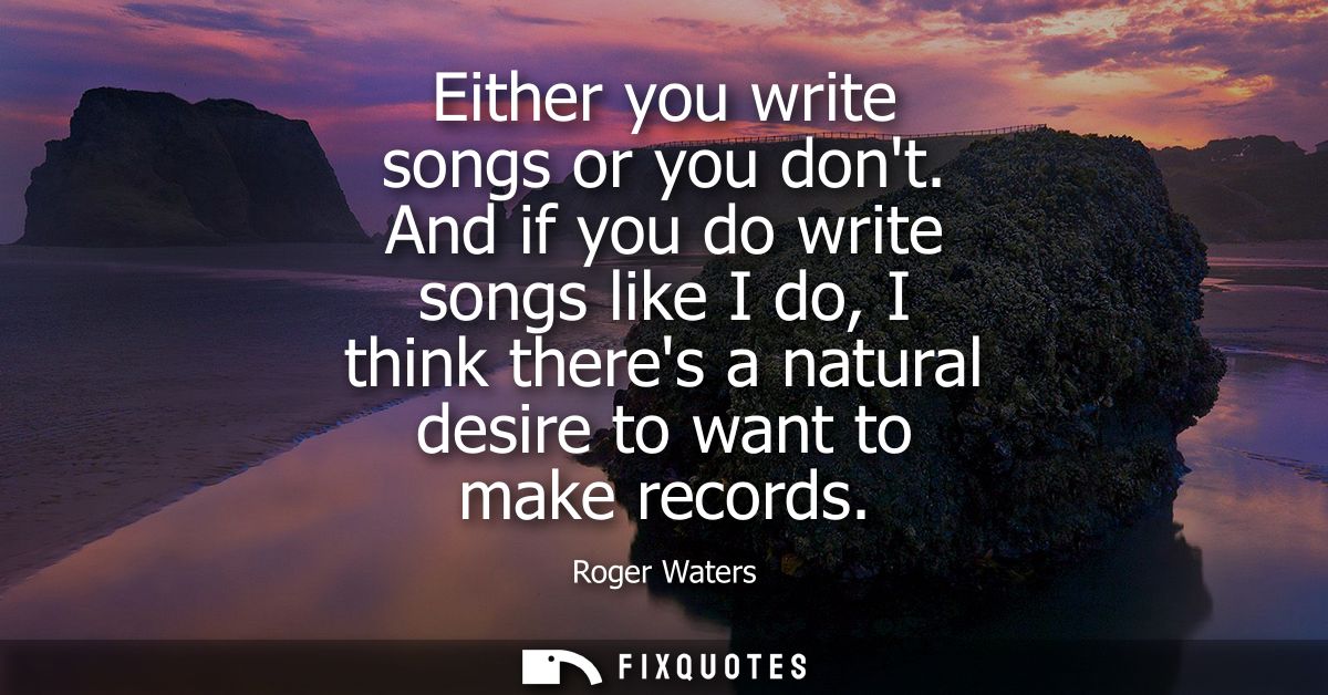 Either you write songs or you dont. And if you do write songs like I do, I think theres a natural desire to want to make