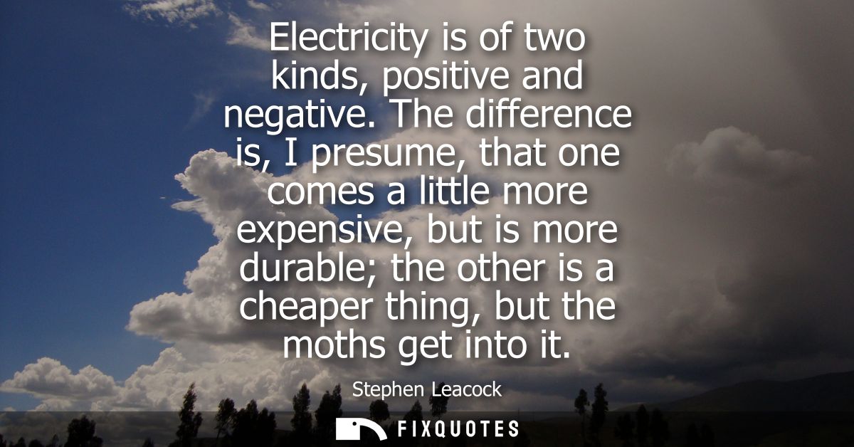 Electricity is of two kinds, positive and negative. The difference is, I presume, that one comes a little more expensive