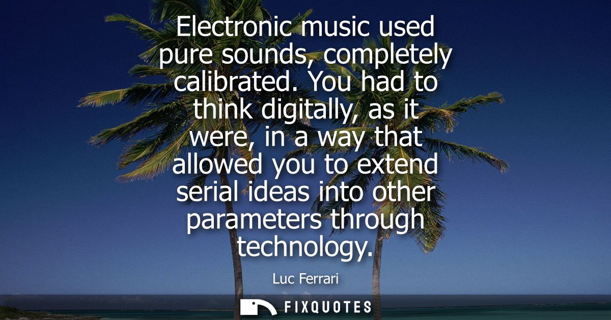 Electronic music used pure sounds, completely calibrated. You had to think digitally, as it were, in a way that allowed 