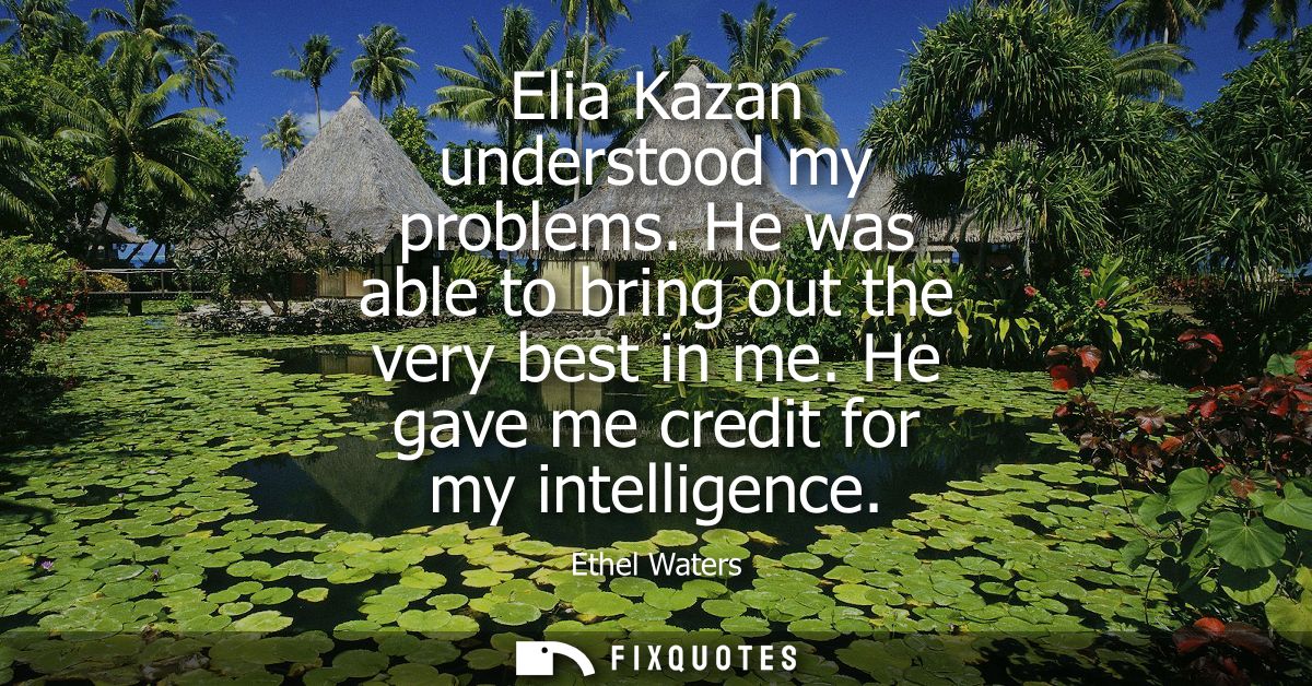 Elia Kazan understood my problems. He was able to bring out the very best in me. He gave me credit for my intelligence