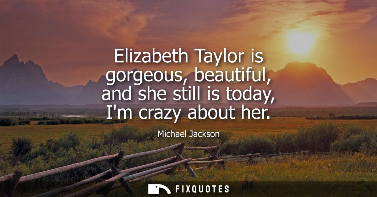 Elizabeth Taylor is gorgeous, beautiful, and she still is today, Im crazy about her