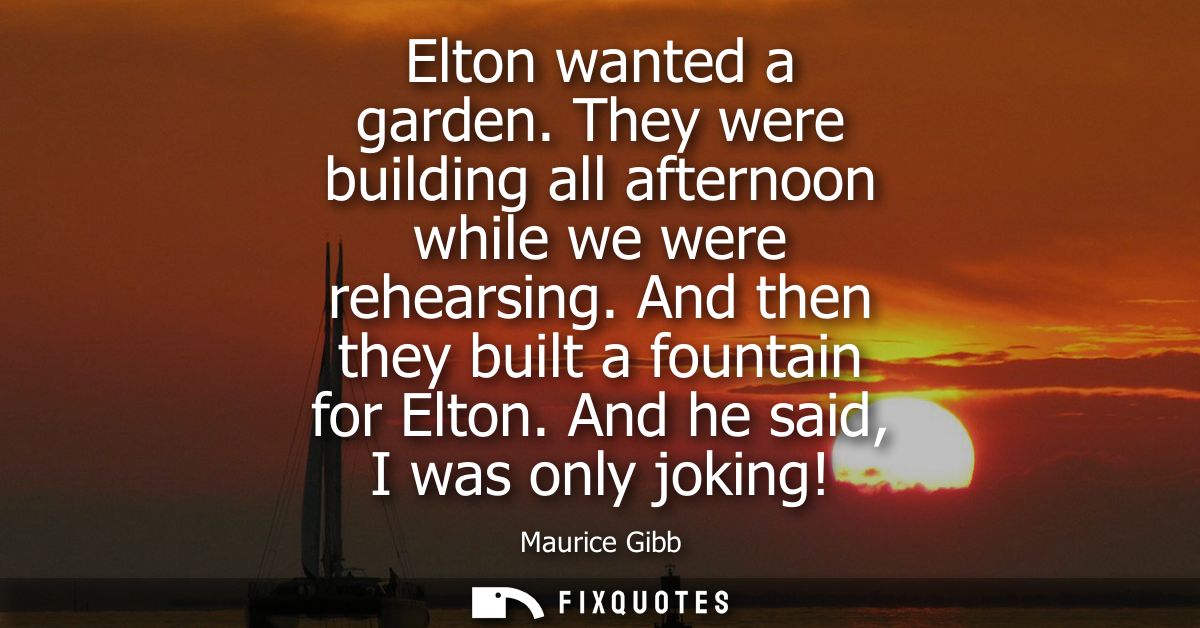 Elton wanted a garden. They were building all afternoon while we were rehearsing. And then they built a fountain for Elt