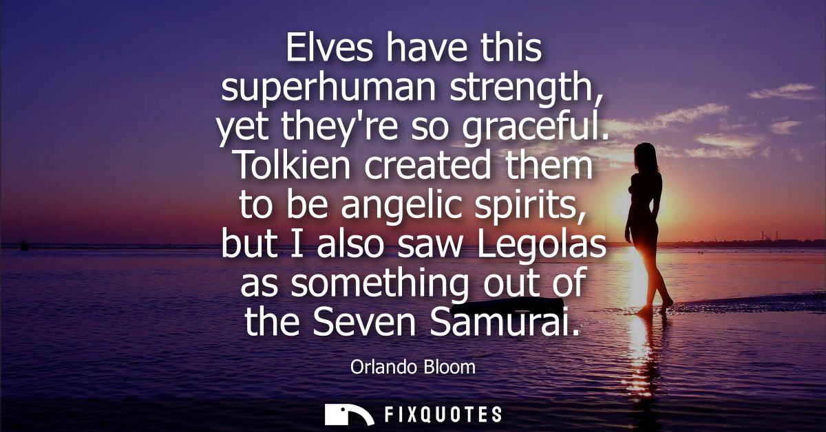 Elves have this superhuman strength, yet theyre so graceful. Tolkien created them to be angelic spirits, but I also saw 